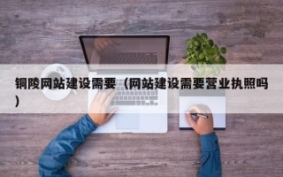 日照铜陵网站建设需要（网站建设需要营业执照吗）