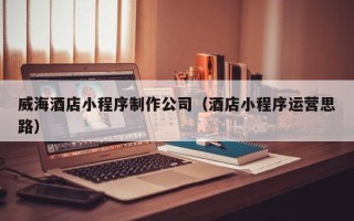 日照威海酒店小程序制作公司（酒店小程序运营思路）